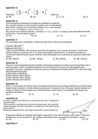 QUESTÃO 15


   Fatorando                                                    obtém-se
   A) 8x.                           B) 4x.                              C) x + 4.                   D) x2.

   QUESTÃO 16
   Uma importante propriedade da relação de igualdade é a seguinte:
   Se o produto de dois ou mais números é igual a zero, um dos fatores,
   pelo menos, é igual a zero. Para três números a, b e c, por exemplo,
   se a × b × c = 0, então a = 0 ou b = 0 ou c = 0.
   No conjunto dos números racionais, o produto (y + 1) (y – 3) (2y + 1) é igual a zero para exatamente três
   valores de y. A soma deles é igual a
   A) 0,0.                          B) 0,5.                       C) 1,0.                        D) 1,5.

   QUESTÃO 17
   Em uma festa junina, foi adotado o critério de preço para a cobrança de ingressos:

    Homens: R$ 20,00
   Mulheres: R$ 10,00
    Logo no início da festa, João observou que havia 84 pessoas. Com o passar do tempo, o número de
   homens triplicou e aumentou em 12 o número de mulheres. Dessa forma, o número de homens e o
   número de mulheres ficaram iguais. Qual foi o total arrecadado com a cobrança de ingressos nessa festa
   junina?
   A) R$ 1 080,00                B) R$ 1 440,00              C) R$ 2 000,00          D) R$ 2 160,00

   QUESTÃO 18
   Para ver o show da banda Pequenos Garotos, 30 pessoas alugaram um ônibus para transportá-los até o
   local do evento. Porém, 5 pessoas desistiram de ir ao show em cima da hora e não pagaram pelo
   transporte. Com isso, a despesa de cada um que foi ao espetáculo aumentou R$ 24,00. O valor total pago
   pelo transporte ficou entre
   A) R$ 700,00 e R$ 800,00.
   B) R$ 2 300,00 e R$ 2 500,00.
   C) R$ 3 500,00 e R$ 3 700,00.
   D) R$ 4 400,00 e R$ 4 600,00.

   QUESTÃO 19
   Para o 7º aniversário de Priscila, foram compradas lembrancinhas que seriam distribuídas ao final da festa.
   Cada criança receberia 3. No dia da festa, apareceram 8 crianças a mais. Para que ninguém ficasse sem
   receber, a mãe de Priscila decidiu dar 2 lembrancinhas a cada criança. A quantidade de crianças que
   participou da festa foi
   A) 8.                        B) 12.                       C) 16.                  D) 24.

   QUESTÃO 20
Um barco, navegando em alto-mar, vai do ponto A até o farol F, utilizando o
seguinte trajeto:
• Sai do ponto A e se desloca em linha reta na direção leste, até o ponto Q.
• Muda de direção 46º para a esquerda, e se desloca em linha reta do ponto
Q até o farol F.
Nesses dois deslocamentos, ele navega exatamente à mesma distância d.


   O barqueiro poderia ter reduzido esse trajeto, seguindo em linha reta do ponto A até o farol F. Para isso,
   bastaria que, ao sair do ponto A, ele mudasse sua direção para a esquerda de um ângulo x igual a
   A) 20º.                           B) 21º.                          C) 22º.                       D) 23º.

   QUESTÃO 21
 