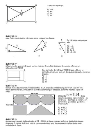 O valor do ângulo y é

                                                      A)   120°.
                                                      B)   90°.
                                                      C)   60°.
                                                      D)   30°.




QUESTÃO 26
João Pedro construiu três triângulos, como indicado nas figuras.
                                                                                Os triângulos congruentes
                                                                                são

                                                                                A)   I e II.
                                                                                B)   I e III.
                                                                                C)   II e III.
                                                                                D)   I, II e III.




QUESTÃO 27
A figura mostra quatro retângulos com as mesmas dimensões, dispostos de maneira a formar um
retângulo maior ABCD.
                                             Se o perímetro do retângulo ABCD é igual a 56 cm, o
                                             perímetro, em cm, de cada um dos quatro retângulos menores
                                             é igual a
                                             A) 14.
                                             B) 16.
                                             C) 28.
                                             D) 32.

QUESTÃO 28
Na sua oficina de artesanato, Celso recortou, de um chapa de acrílico retangular 60 cm x 90 cm, três
discos de mesmo raio, um quadrado e um triângulo retângulo isósceles, conforme mostra a figura em
cinza.

                                                                    Utilizando                  , Celso
                                                                    calculou a área da região restante - na
                                                                    cor branca - da chapa. O número, em
                                                                    centímetros quadrados, que Celso
                                                                    encontrou foi

                                                                    A)   1 480,5.
                                                                    B)   1 930,5.
                                                                    C)   3 317,4.
                                                                    D)   3 767,4.


QUESTÃO 29
As despesas mensais de Renato são de R$ 1 500,00. A figura mostra o gráfico da distribuição dessas
despesas. A medida do ângulo central, correspondente ao setor de despesa com alimentação, está
assinalada na figura.
 