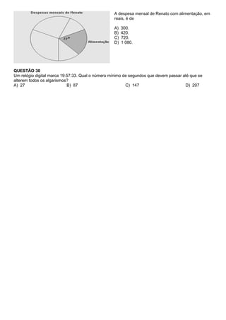 A despesa mensal de Renato com alimentação, em
                                                  reais, é de

                                                  A)   300.
                                                  B)   420.
                                                  C)   720.
                                                  D)   1 080.




QUESTÃO 30
Um relógio digital marca 19:57:33. Qual o número mínimo de segundos que devem passar até que se
alterem todos os algarismos?
A) 27                       B) 87                        C) 147                       D) 207
 