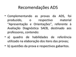 Recomendações ADS
• Complementando as provas da ADS, foi
produzido, o respectivo material
“Apresentação e Orientações”, referente à
Avaliação Diagnóstica SAEB, destinado aos
professores, contendo:
• a) quadro de habilidades de referência
utilizado na elaboração dos itens das provas;
• b) questões da prova e respectivos gabaritos.
 