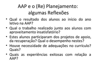AAP e o (Re) Planejamento:
algumas Reflexões
• Qual o resultado dos alunos ao início do ano
letivo na AAP?
• Qual o trabalho realizado junto aos alunos com
aproveitamento insatisfatório?
• Estes alunos participaram dos projetos de apoio,
da recuperação? Qual o desempenho nestes?
• Houve necessidade de adequações no currículo?
Quais?
• Quais as experiências exitosas com relação a
AAP?
 