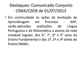 Destaques: Comunicado Conjunto
CIMA/CGEB de 01/07/2013
• Em continuidade às ações da Avaliação da
Aprendizagem em Processo - AAP,
serão aplicadas avaliações de Língua
Portuguesa e de Matemática a alunos da rede
estadual regular, dos 6°, 7°, 8° e 9° anos do
Ensino Fundamental e das 1ª, 2ª e 3ª séries do
Ensino Médio.
 