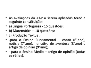 • As avaliações da AAP a serem aplicadas terão a
seguinte constituição:
• a) Língua Portuguesa - 15 questões;
• b) Matemática – 10 questões;
• c) Produção Textual:
• -para o Ensino Fundamental – conto (6°ano),
notícia (7°ano), narrativa de aventura (8°ano) e
artigo de opinião (9°ano);
• - para o Ensino Médio – artigo de opinião (todas
as séries).
 