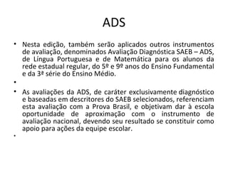 ADS
• Nesta edição, também serão aplicados outros instrumentos
de avaliação, denominados Avaliação Diagnóstica SAEB – ADS,
de Língua Portuguesa e de Matemática para os alunos da
rede estadual regular, do 5º e 9º anos do Ensino Fundamental
e da 3ª série do Ensino Médio.
•  
• As avaliações da ADS, de caráter exclusivamente diagnóstico
e baseadas em descritores do SAEB selecionados, referenciam
esta avaliação com a Prova Brasil, e objetivam dar à escola
oportunidade de aproximação com o instrumento de
avaliação nacional, devendo seu resultado se constituir como
apoio para ações da equipe escolar.
•  
 