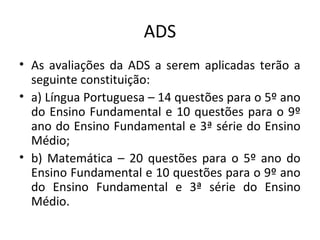 ADS
• As avaliações da ADS a serem aplicadas terão a
seguinte constituição:
• a) Língua Portuguesa – 14 questões para o 5º ano
do Ensino Fundamental e 10 questões para o 9º
ano do Ensino Fundamental e 3ª série do Ensino
Médio;
• b) Matemática – 20 questões para o 5º ano do
Ensino Fundamental e 10 questões para o 9º ano
do Ensino Fundamental e 3ª série do Ensino
Médio.
 