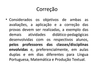 Correção
• Considerados os objetivos de ambas as
avaliações, a aplicação e a correção das
provas devem ser realizadas, a exemplo das
demais atividades didático-pedagógicas
desenvolvidas com os respectivos alunos,
pelos  professores  das  classes/disciplinas 
envolvidas  e, preferencialmente, em aulas
duplas e em dias diferentes para Língua
Portuguesa, Matemática e Produção Textual.
 