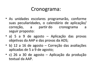Cronograma:
• As unidades escolares programarão, conforme
suas peculiaridades, o calendário de aplicação/
correção, a partir do cronograma a
seguir proposto:
• a) 5 a 9 de agosto – Aplicação das provas
objetivas da AAP e das provas da ADS;
• b) 12 a 16 de agosto – Correção das avaliações
aplicadas de 5 a 9 de agosto;
• c) 26 a 30 de agosto – Aplicação da produção
textual da AAP.
 