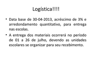 Logística!!!!
• Data base de 30-04-2013, acréscimo de 3% e
arredondamento quantitativo, para entrega
nas escolas.
• A entrega dos materiais ocorrerá no período
de 01 a 26 de julho, devendo as unidades
escolares se organizar para seu recebimento.
 