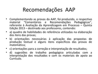 Recomendações AAP
• Complementando as provas da AAP, foi produzido, o respectivo
material “Comentários e Recomendações Pedagógicas”,
referente à Avaliação da Aprendizagem em Processo – Quinta
Edição 2013 – destinado aos professores, contendo:
• a) quadro de habilidades de referência utilizadas na elaboração
dos itens das provas;
• b) orientações necessárias à aplicação das propostas de
produção textual e alguns itens específicos das provas de
matemática;
• c) orientações para a correção e interpretação de resultados;
• d) sugestões de trabalho pedagógico articuladas com a
interpretação dos resultados e com os materiais de apoio ao
Currículo.
 