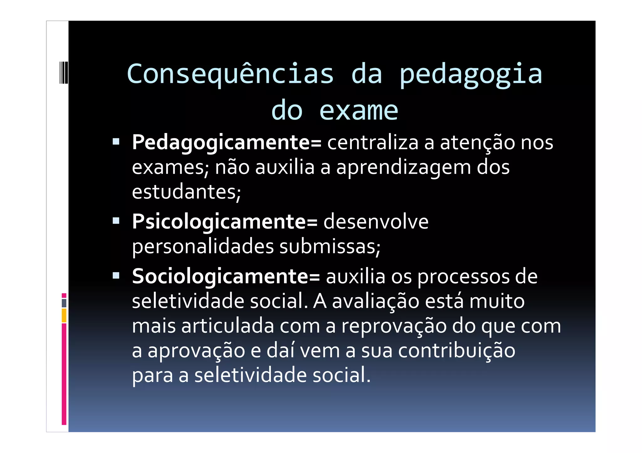 Consequências da pedagogia
do exame
Pedagogicamente= centraliza a atenção nos
exames; não auxilia a aprendizagem dos
estudantes;
Psicologicamente= desenvolvePsicologicamente= desenvolve
personalidades submissas;
Sociologicamente= auxilia os processos de
seletividade social. A avaliação está muito
mais articulada com a reprovação do que com
a aprovação e daí vem a sua contribuição
para a seletividade social.
 