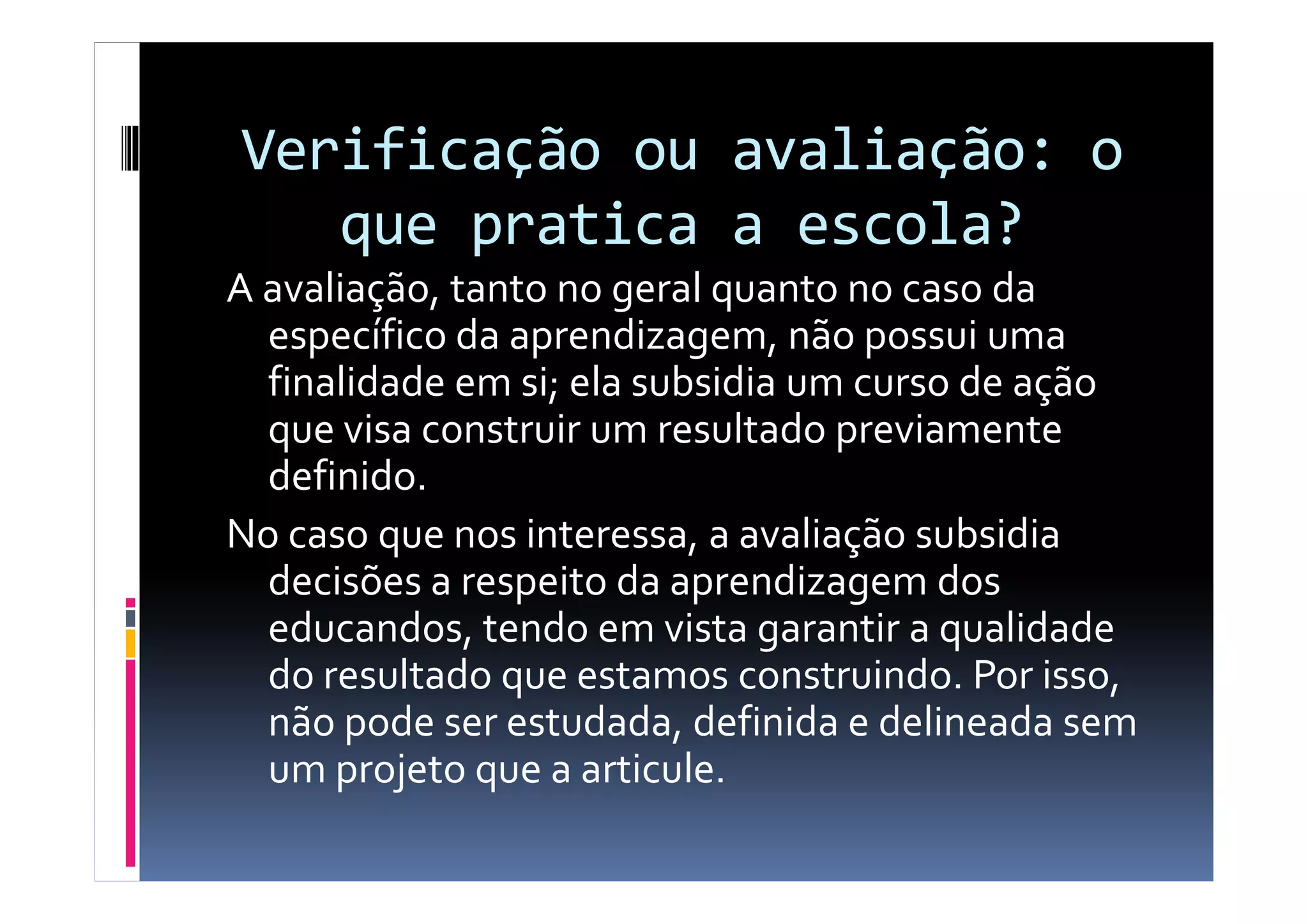 Verificação ou avaliação: o
que pratica a escola?
A avaliação, tanto no geral quanto no caso da
específico da aprendizagem, não possui uma
finalidade em si; ela subsidia um curso de ação
que visa construir um resultado previamente
definido.definido.
No caso que nos interessa, a avaliação subsidia
decisões a respeito da aprendizagem dos
educandos, tendo em vista garantir a qualidade
do resultado que estamos construindo. Por isso,
não pode ser estudada, definida e delineada sem
um projeto que a articule.
 
