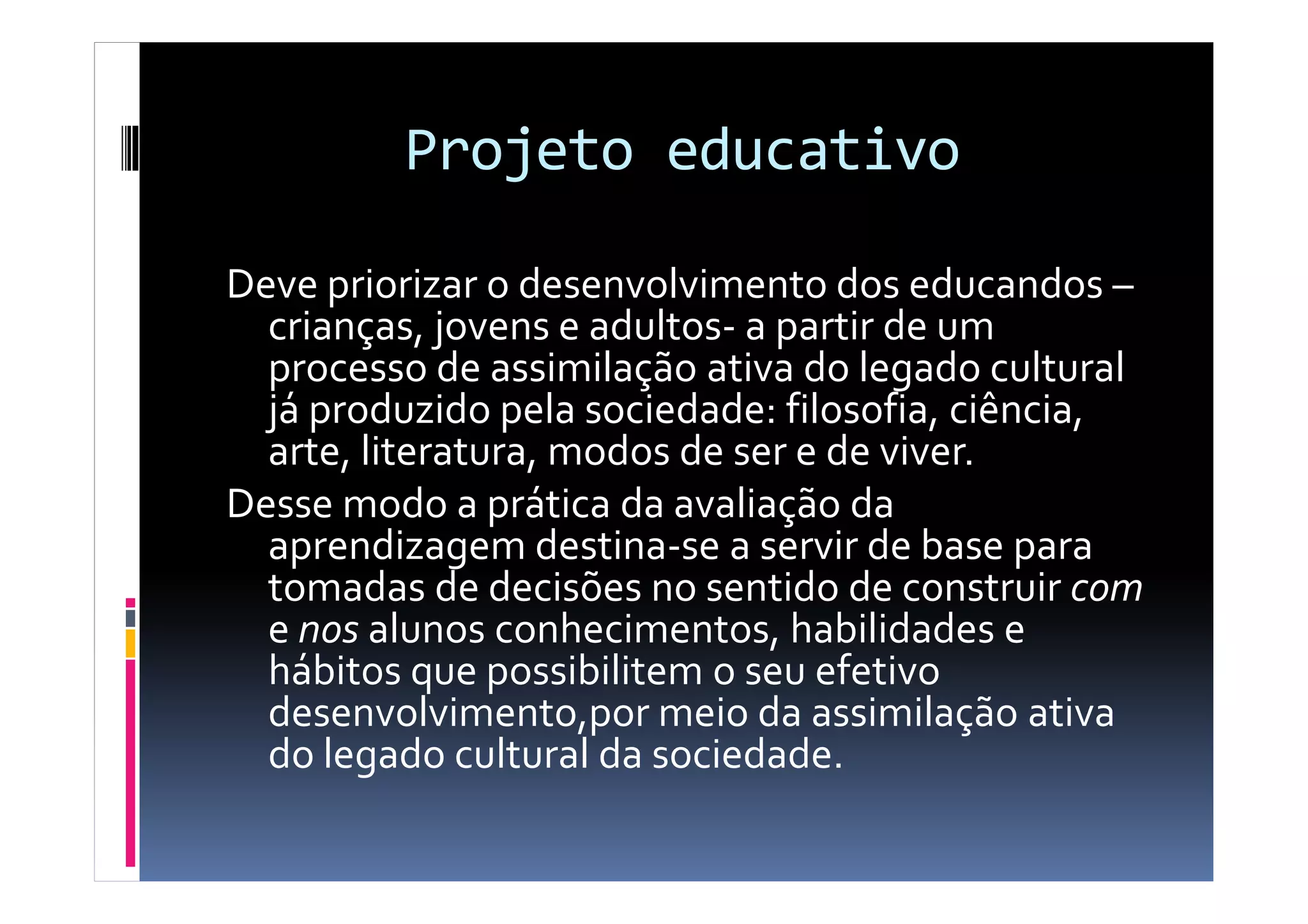 Projeto educativo
Deve priorizar o desenvolvimento dos educandos –
crianças, jovens e adultos- a partir de um
processo de assimilação ativa do legado cultural
já produzido pela sociedade: filosofia, ciência,
arte, literatura, modos de ser e de viver.arte, literatura, modos de ser e de viver.
Desse modo a prática da avaliação da
aprendizagem destina-se a servir de base para
tomadas de decisões no sentido de construir com
e nos alunos conhecimentos, habilidades e
hábitos que possibilitem o seu efetivo
desenvolvimento,por meio da assimilação ativa
do legado cultural da sociedade.
 