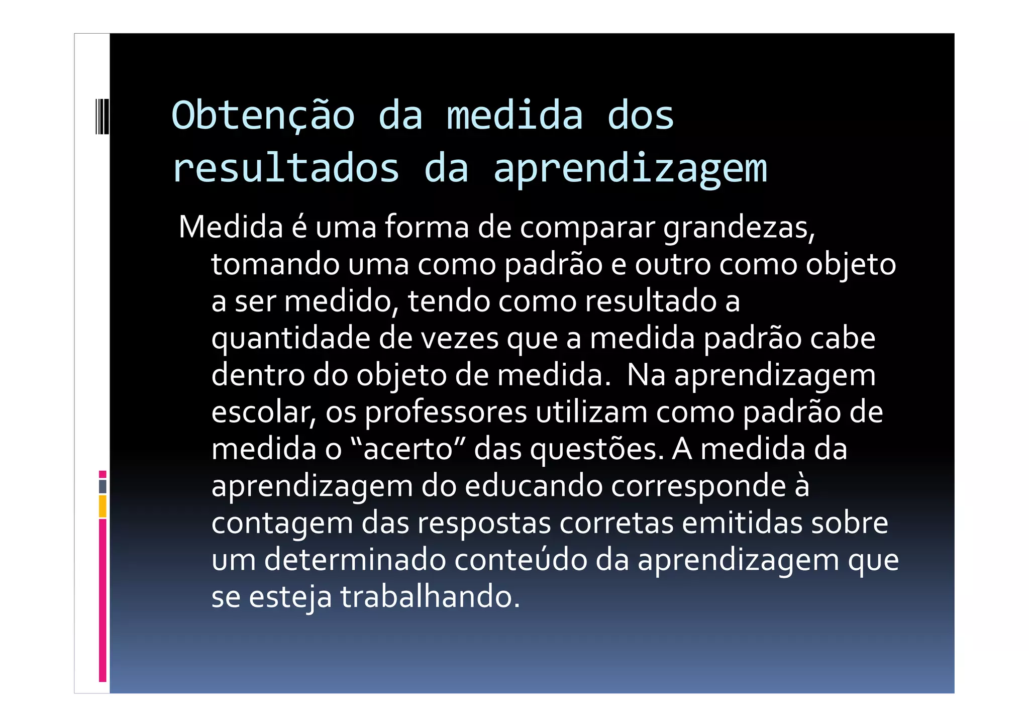Obtenção da medida dos
resultados da aprendizagem
Medida é uma forma de comparar grandezas,
tomando uma como padrão e outro como objeto
a ser medido, tendo como resultado a
quantidade de vezes que a medida padrão cabe
dentro do objeto de medida. Na aprendizagemdentro do objeto de medida. Na aprendizagem
escolar, os professores utilizam como padrão de
medida o “acerto” das questões. A medida da
aprendizagem do educando corresponde à
contagem das respostas corretas emitidas sobre
um determinado conteúdo da aprendizagem que
se esteja trabalhando.
 