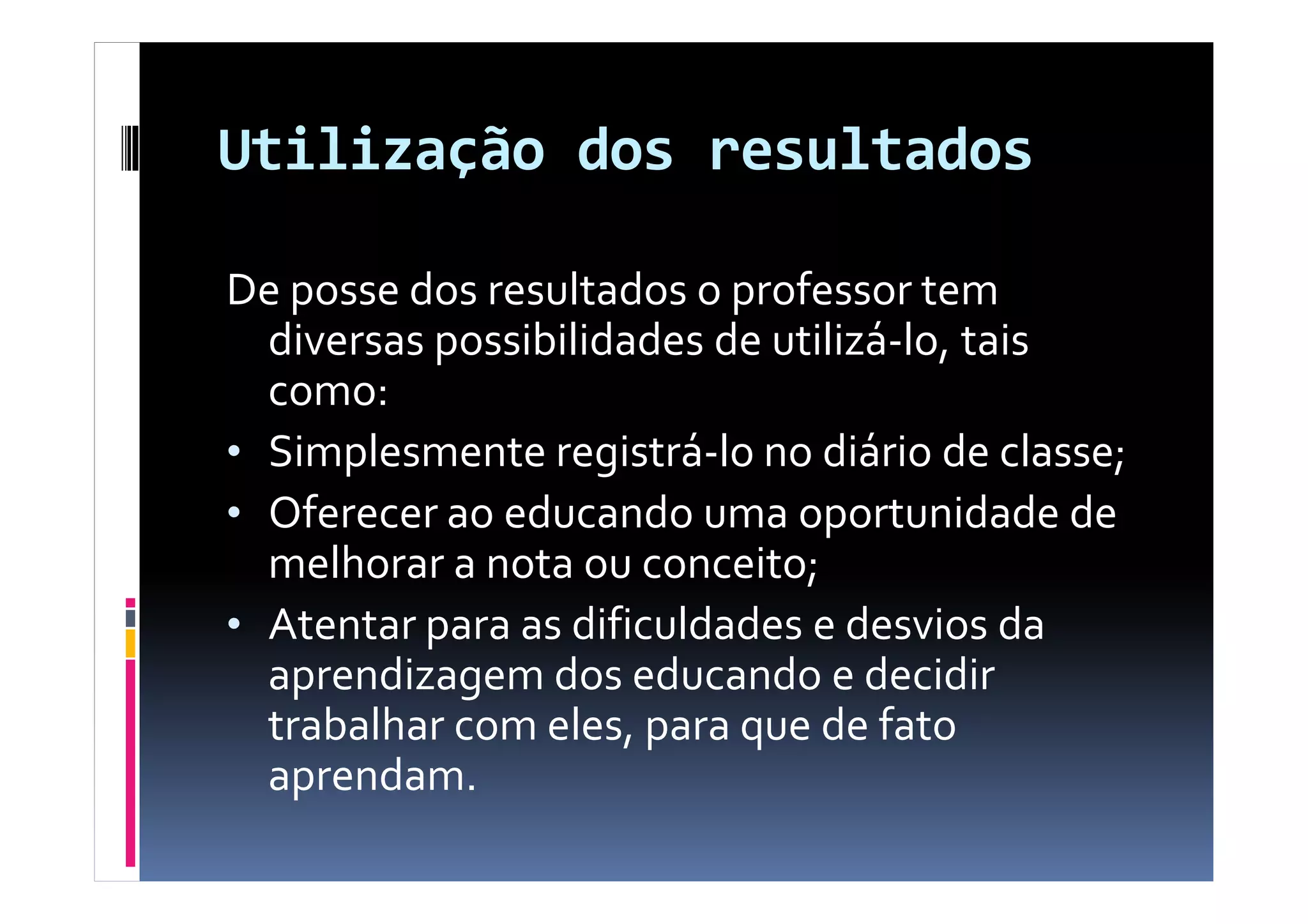 Utilização dos resultados
De posse dos resultados o professor tem
diversas possibilidades de utilizá-lo, tais
como:
• Simplesmente registrá-lo no diário de classe;• Simplesmente registrá-lo no diário de classe;
• Oferecer ao educando uma oportunidade de
melhorar a nota ou conceito;
• Atentar para as dificuldades e desvios da
aprendizagem dos educando e decidir
trabalhar com eles, para que de fato
aprendam.
 