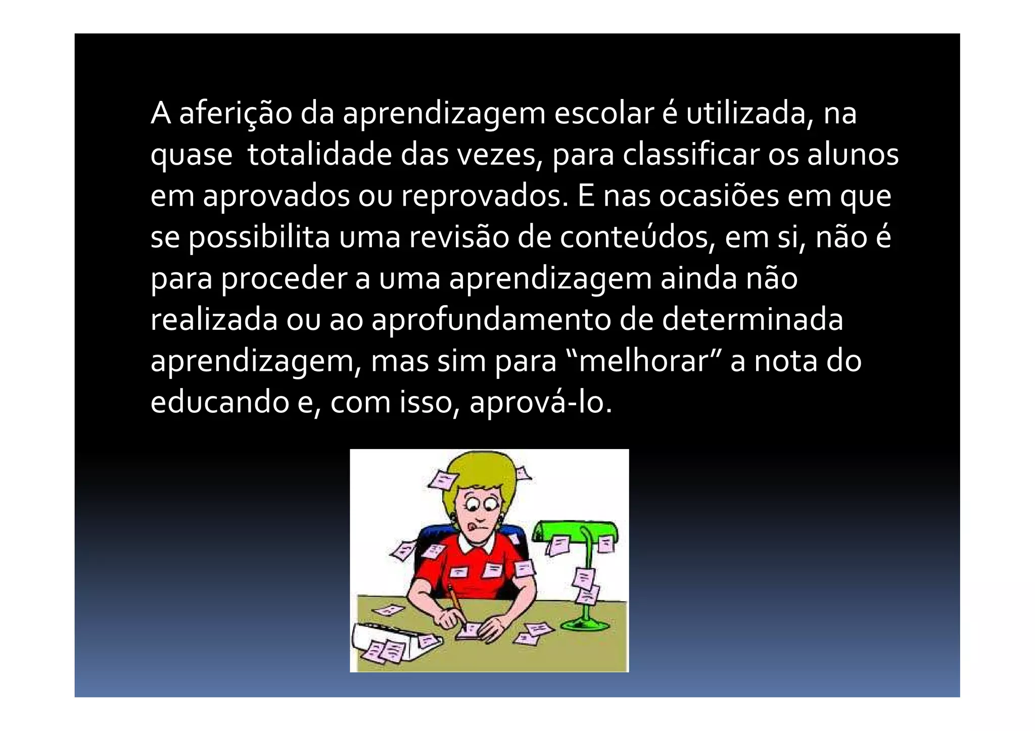 A aferição da aprendizagem escolar é utilizada, na
quase totalidade das vezes, para classificar os alunos
em aprovados ou reprovados. E nas ocasiões em que
se possibilita uma revisão de conteúdos, em si, não é
para proceder a uma aprendizagem ainda não
realizada ou ao aprofundamento de determinada
aprendizagem, mas sim para “melhorar” a nota doaprendizagem, mas sim para “melhorar” a nota do
educando e, com isso, aprová-lo.
 