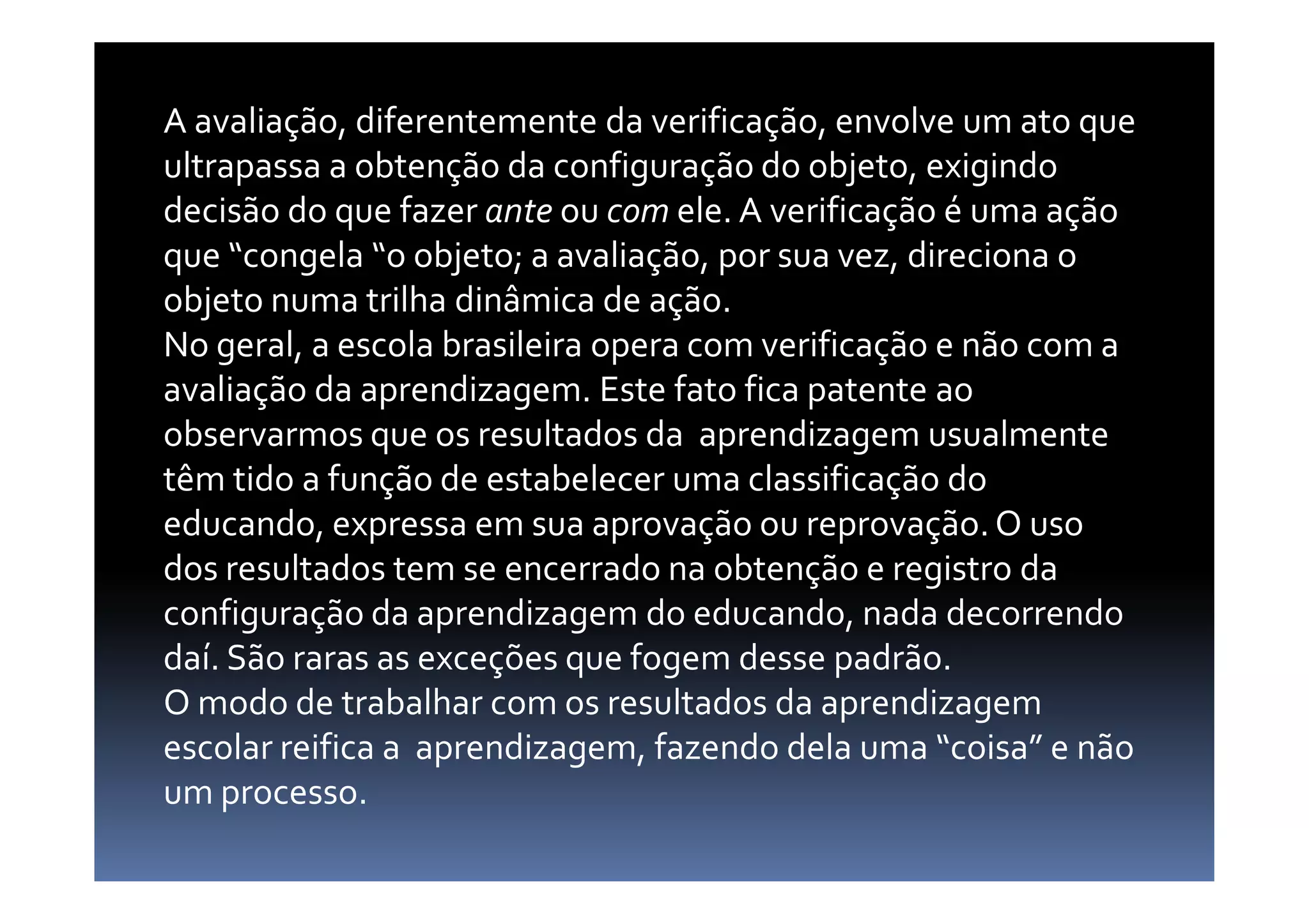 A avaliação, diferentemente da verificação, envolve um ato que
ultrapassa a obtenção da configuração do objeto, exigindo
decisão do que fazer ante ou com ele. A verificação é uma ação
que “congela “o objeto; a avaliação, por sua vez, direciona o
objeto numa trilha dinâmica de ação.
No geral, a escola brasileira opera com verificação e não com a
avaliação da aprendizagem. Este fato fica patente ao
observarmos que os resultados da aprendizagem usualmente
têm tido a função de estabelecer uma classificação dotêm tido a função de estabelecer uma classificação do
educando, expressa em sua aprovação ou reprovação.O uso
dos resultados tem se encerrado na obtenção e registro da
configuração da aprendizagem do educando, nada decorrendo
daí. São raras as exceções que fogem desse padrão.
O modo de trabalhar com os resultados da aprendizagem
escolar reifica a aprendizagem, fazendo dela uma “coisa” e não
um processo.
 
