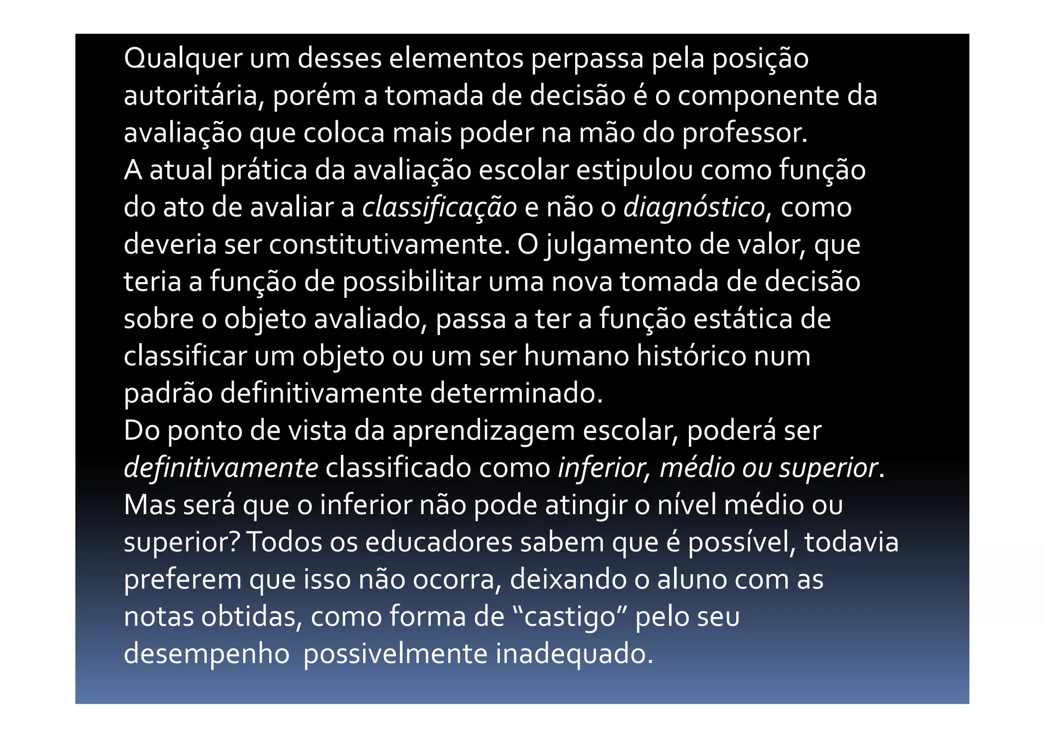 Qualquer um desses elementos perpassa pela posição
autoritária, porém a tomada de decisão é o componente da
avaliação que coloca mais poder na mão do professor.
A atual prática da avaliação escolar estipulou como função
do ato de avaliar a classificação e não o diagnóstico, como
deveria ser constitutivamente. O julgamento de valor, que
teria a função de possibilitar uma nova tomada de decisão
sobre o objeto avaliado, passa a ter a função estática de
classificar um objeto ou um ser humano histórico numclassificar um objeto ou um ser humano histórico num
padrão definitivamente determinado.
Do ponto de vista da aprendizagem escolar, poderá ser
definitivamente classificado como inferior, médio ou superior.
Mas será que o inferior não pode atingir o nível médio ou
superior?Todos os educadores sabem que é possível, todavia
preferem que isso não ocorra, deixando o aluno com as
notas obtidas, como forma de “castigo” pelo seu
desempenho possivelmente inadequado.
 
