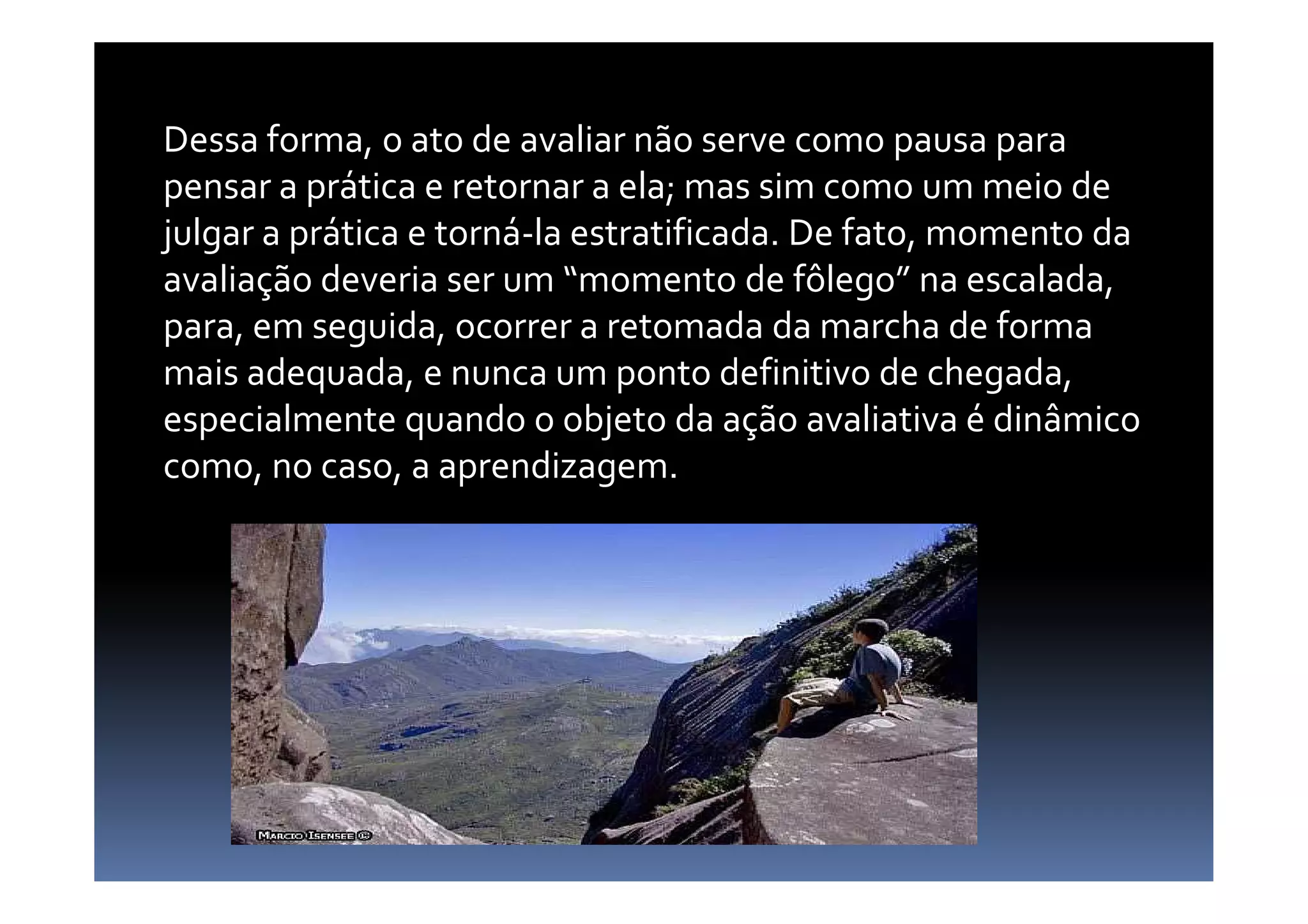 Dessa forma, o ato de avaliar não serve como pausa para
pensar a prática e retornar a ela; mas sim como um meio de
julgar a prática e torná-la estratificada. De fato, momento da
avaliação deveria ser um “momento de fôlego” na escalada,
para, em seguida, ocorrer a retomada da marcha de forma
mais adequada, e nunca um ponto definitivo de chegada,
especialmente quando o objeto da ação avaliativa é dinâmico
como, no caso, a aprendizagem.como, no caso, a aprendizagem.
 