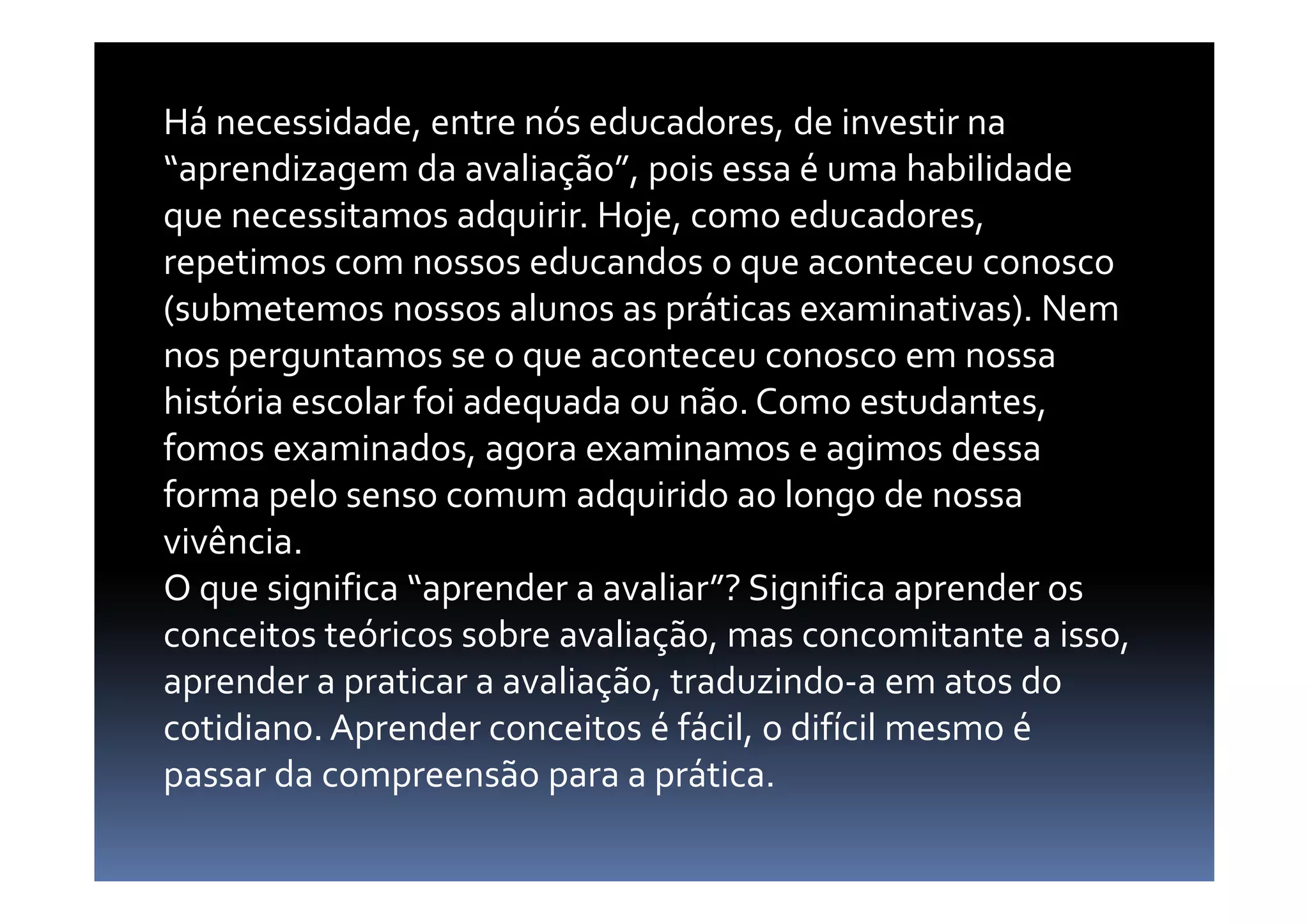 Há necessidade, entre nós educadores, de investir na
“aprendizagem da avaliação”, pois essa é uma habilidade
que necessitamos adquirir. Hoje, como educadores,
repetimos com nossos educandos o que aconteceu conosco
(submetemos nossos alunos as práticas examinativas). Nem
nos perguntamos se o que aconteceu conosco em nossa
história escolar foi adequada ou não. Como estudantes,
fomos examinados, agora examinamos e agimos dessafomos examinados, agora examinamos e agimos dessa
forma pelo senso comum adquirido ao longo de nossa
vivência.
O que significa “aprender a avaliar”? Significa aprender os
conceitos teóricos sobre avaliação, mas concomitante a isso,
aprender a praticar a avaliação, traduzindo-a em atos do
cotidiano. Aprender conceitos é fácil, o difícil mesmo é
passar da compreensão para a prática.
 
