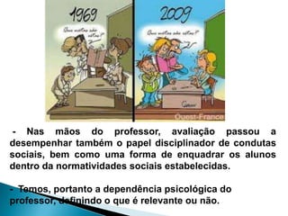 - Nas mãos do professor, avaliação passou a
desempenhar também o papel disciplinador de condutas
sociais, bem como uma forma de enquadrar os alunos
dentro da normatividades sociais estabelecidas.
- Temos, portanto a dependência psicológica do
professor, definindo o que é relevante ou não.
 