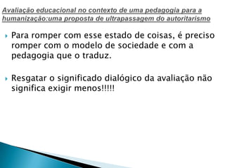  Para romper com esse estado de coisas, é preciso
romper com o modelo de sociedade e com a
pedagogia que o traduz.
 Resgatar o significado dialógico da avaliação não
significa exigir menos!!!!!
 