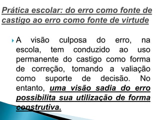  A visão culposa do erro, na
escola, tem conduzido ao uso
permanente do castigo como forma
de correção, tomando a valiação
como suporte de decisão. No
entanto, uma visão sadia do erro
possibilita sua utilização de forma
construtiva.
 