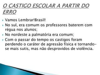  Vamos Lembrar!Brasil!
 No sul, era comum os professores baterem com
régua nos alunos;
 No nordeste a palmatória era comum;
 Com o passar do tempo os castigos foram
perdendo o caráter de agressão física e tornando-
se mais sutis, mas não desprovidos de violência.
 