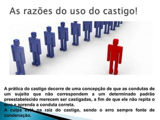A prática do castigo decorre de uma concepção de que as condutas de
um sujeito que não correspondem a um determinado padrão
preestabelecido merecem ser castigadas, a fim de que ele não repita o
erro e aprenda a conduta correta.
A culpa está na raiz do castigo, sendo o erro sempre fonte de
condenação.
 
