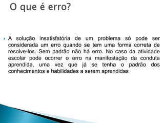  A solução insatisfatória de um problema só pode ser
considerada um erro quando se tem uma forma correta de
resolve-los. Sem padrão não há erro. No caso da atividade
escolar pode ocorrer o erro na manifestação da conduta
aprendida, uma vez que já se tenha o padrão dos
conhecimentos e habilidades a serem aprendidas
 