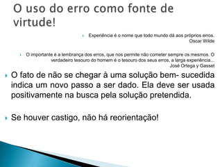  Experiência é o nome que todo mundo dá aos próprios erros.
Oscar Wilde
 O importante é a lembrança dos erros, que nos permite não cometer sempre os mesmos. O
verdadeiro tesouro do homem é o tesouro dos seus erros, a larga experiência...
José Ortega y Gasset
 O fato de não se chegar à uma solução bem- sucedida
indica um novo passo a ser dado. Ela deve ser usada
positivamente na busca pela solução pretendida.
 Se houver castigo, não há reorientação!
 