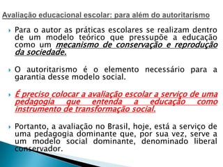  Para o autor as práticas escolares se realizam dentro
de um modelo teórico que pressupõe a educação
como um mecanismo de conservação e reprodução
da sociedade.
 O autoritarismo é o elemento necessário para a
garantia desse modelo social.
 É preciso colocar a avaliação escolar a serviço de uma
pedagogia que entenda a educação como
instrumento de transformação social.
 Portanto, a avaliação no Brasil, hoje, está a serviço de
uma pedagogia dominante que, por sua vez, serve a
um modelo social dominante, denominado liberal
conservador.
 
