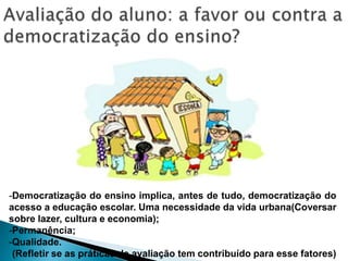 -Democratização do ensino implica, antes de tudo, democratização do
acesso a educação escolar. Uma necessidade da vida urbana(Coversar
sobre lazer, cultura e economia);
-Permanência;
-Qualidade.
(Refletir se as práticas de avaliação tem contribuído para esse fatores)
 