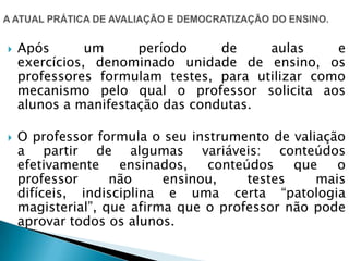  Após um período de aulas e
exercícios, denominado unidade de ensino, os
professores formulam testes, para utilizar como
mecanismo pelo qual o professor solicita aos
alunos a manifestação das condutas.
 O professor formula o seu instrumento de valiação
a partir de algumas variáveis: conteúdos
efetivamente ensinados, conteúdos que o
professor não ensinou, testes mais
difíceis, indisciplina e uma certa “patologia
magisterial”, que afirma que o professor não pode
aprovar todos os alunos.
 