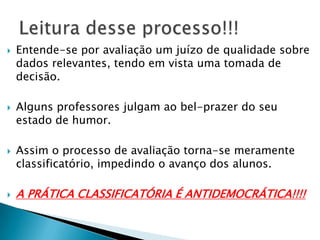  Entende-se por avaliação um juízo de qualidade sobre
dados relevantes, tendo em vista uma tomada de
decisão.
 Alguns professores julgam ao bel-prazer do seu
estado de humor.
 Assim o processo de avaliação torna-se meramente
classificatório, impedindo o avanço dos alunos.
 A PRÁTICA CLASSIFICATÓRIA É ANTIDEMOCRÁTICA!!!!
 
