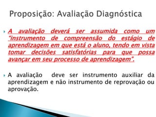  A avaliação deverá ser assumida como um
“instrumento de compreensão do estágio de
aprendizagem em que está o aluno, tendo em vista
tomar decisões satisfatórias para que possa
avançar em seu processo de aprendizagem”.
 A avaliação deve ser instrumento auxiliar da
aprendizagem e não instrumento de reprovação ou
aprovação.
 