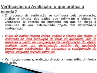  O processo de verificação se configura pela observação,
análise e síntese dos dados que delimitam o objeto. A
verificação se encerra no momento em que se chega à
conclusão de que determinado objeto tem determinada
configuração.
 O ato de avaliar implica coleta, análise e síntese dos dados; é
acrescido de uma atribuição de valor ou qualidade, que se
processa a partir da comparação da configuração do objeto
avaliado com um determinado padrão de qualidade
previamente estabelecida. Ela ultrapassa a configuração do
objeto, exigindo decisão sobre ele.
 Verificação congela, avaliação direciona numa trilha din^miva
de ação.
 