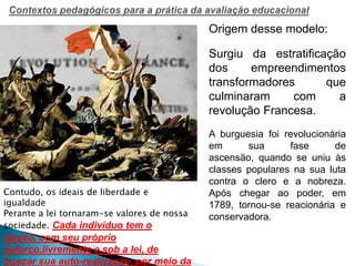 Origem desse modelo:
Surgiu da estratificação
dos empreendimentos
transformadores que
culminaram com a
revolução Francesa.
A burguesia foi revolucionária
em sua fase de
ascensão, quando se uniu às
classes populares na sua luta
contra o clero e a nobreza.
Após chegar ao poder, em
1789, tornou-se reacionária e
conservadora.
Contudo, os ideais de liberdade e
igualdade
Perante a lei tornaram-se valores de nossa
sociedade. Cada indivíduo tem o
direito, com seu próprio
esforço,livremente e sob a lei, de
buscar sua auto-realização, por meio da
 