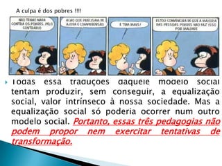  Todas essa traduções daquele modelo social
tentam produzir, sem conseguir, a equalização
social, valor intrínseco à nossa sociedade. Mas a
equalização social só poderia ocorrer num outro
modelo social. Portanto, essas três pedagogias não
podem propor nem exercitar tentativas de
transformação.
A culpa é dos pobres !!!!
 