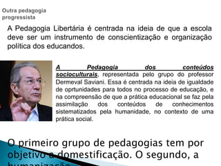 A Pedagogia Libertária é centrada na ideia de que a escola
deve ser um instrumento de conscientização e organização
política dos educandos.
A Pedagogia dos conteúdos
socioculturais, representada pelo grupo do professor
Dermeval Saviani. Essa é centrada na ideia de igualdade
de oprtunidades para todos no processo de educação, e
na compreensão de que a prática educacional se faz pela
assimilação dos conteúdos de conhecimentos
sistematizados pela humanidade, no contexto de uma
prática social.
O primeiro grupo de pedagogias tem por
objetivo a domestificação. O segundo, a
 