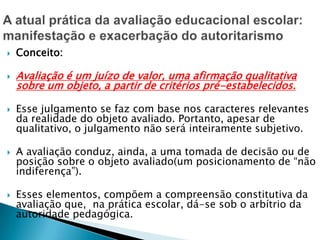 Conceito:
 Avaliação é um juízo de valor, uma afirmação qualitativa
sobre um objeto, a partir de critérios pré-estabelecidos.
 Esse julgamento se faz com base nos caracteres relevantes
da realidade do objeto avaliado. Portanto, apesar de
qualitativo, o julgamento não será inteiramente subjetivo.
 A avaliação conduz, ainda, a uma tomada de decisão ou de
posição sobre o objeto avaliado(um posicionamento de “não
indiferença”).
 Esses elementos, compõem a compreensão constitutiva da
avaliação que, na prática escolar, dá-se sob o arbítrio da
autoridade pedagógica.
 