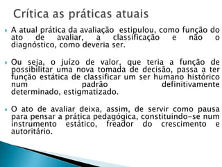  A atual prática da avaliação estipulou, como função do
ato de avaliar, a classificação e não o
diagnóstico, como deveria ser.
 Ou seja, o juízo de valor, que teria a função de
possibilitar uma nova tomada de decisão, passa a ter
função estática de classificar um ser humano histórico
num padrão definitivamente
determinado, estigmatizado.
 O ato de avaliar deixa, assim, de servir como pausa
para pensar a prática pedagógica, constituindo-se num
instrumento estático, freador do crescimento e
autoritário.
 