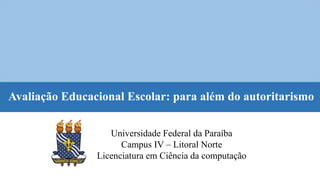 Avaliação Educacional Escolar: para além do autoritarismo
Universidade Federal da Paraíba
Campus IV – Litoral Norte
Licenciatura em Ciência da computação
 