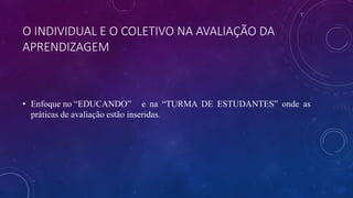 O INDIVIDUAL E O COLETIVO NA AVALIAÇÃO DA
APRENDIZAGEM
• Enfoque no “EDUCANDO” e na “TURMA DE ESTUDANTES” onde as
práticas de avaliação estão inseridas.
 