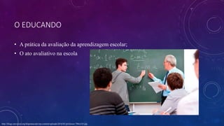 O EDUCANDO
• A prática da avaliação da aprendizagem escolar;
• O ato avaliativo na escola
http://blogs.universal.org/bispomacedo/wp-content/uploads/2016/01/professor-706x410.jpg
 