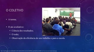 O COLETIVO
• A turma;
• O ato avaliativo:
• Ciência dos resultados;
• O todo;
• Observação da eficiência do seu trabalho e para a escola.
http://1.bp.blogspot.com/-Oo06mdQU11M/U-kk5bmUMVI/AAAAAAABWMc/ymePcu8YjrA/s1600/1+a+1+a+a+a+a+cur+turma+atenta.jpg
 