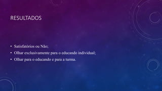 RESULTADOS
• Satisfatórios ou Não;
• Olhar exclusivamente para o educando individual;
• Olhar para o educando e para a turma.
 
