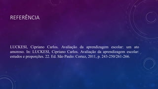 REFERÊNCIA
LUCKESI, Cipriano Carlos. Avaliação da aprendizagem escolar: um ato
amoroso. In: LUCKESI, Cipriano Carlos. Avaliação da aprendizagem escolar:
estudos e proporções. 22. Ed. São Paulo: Cortez, 2011, p. 243-250/261-266.
 