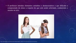 • O professor introduz elementos estranhos e desnecessários o que dificulta a
compreensão do aluno a respeito do que está sendo solicitado, conduzindo o
mesmo ao erro.
http://st.depositphotos.com/2143661/5063/i/450/depositphotos_50634317-The-teacher-put-a-deuce-upset-pupil.jpg
 