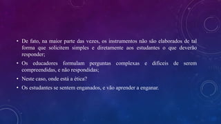 • De fato, na maior parte das vezes, os instrumentos não são elaborados de tal
forma que solicitem simples e diretamente aos estudantes o que deverão
responder;
• Os educadores formulam perguntas complexas e difíceis de serem
compreendidas, e não respondidas;
• Neste caso, onde está a ética?
• Os estudantes se sentem enganados, e vão aprender a enganar.
 