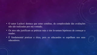 • O autor Luckesi destaca que estas conditas, da complexidade das avaliações
não são realizadas por má vontade;
• Os atos não justificam as práticas más e sim levantam hipóteses de começar a
mudar;
• É fundamental praticar a ética, pois os educandos se espelham nos seus
educadores.
 
